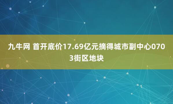 九牛网 首开底价17.69亿元摘得城市副中心0703街区地块