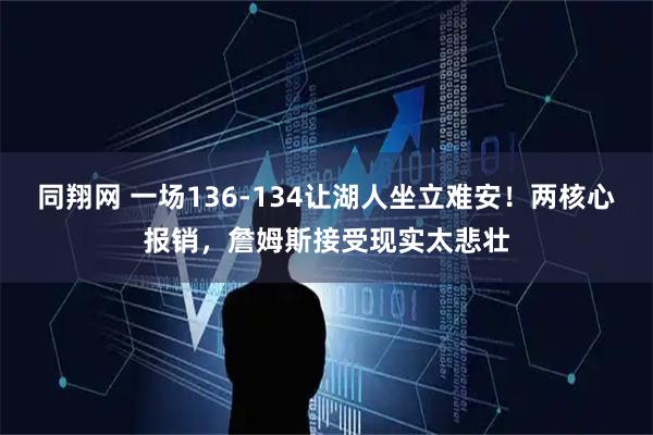 同翔网 一场136-134让湖人坐立难安！两核心报销，詹姆斯接受现实太悲壮